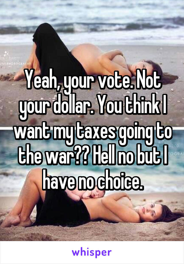 Yeah, your vote. Not your dollar. You think I want my taxes going to the war?? Hell no but I have no choice.