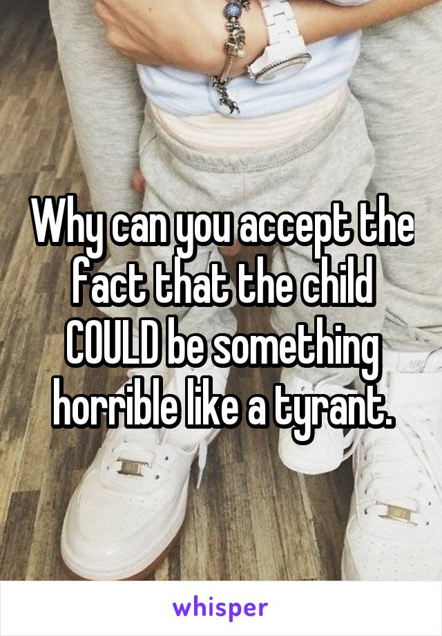 Why can you accept the fact that the child COULD be something horrible like a tyrant.