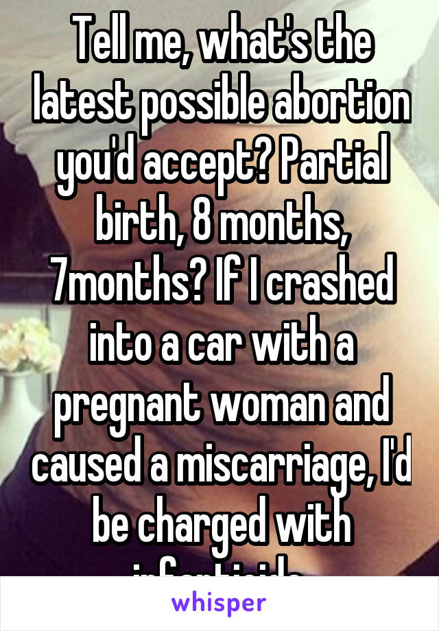 Tell me, what's the latest possible abortion you'd accept? Partial birth, 8 months, 7months? If I crashed into a car with a pregnant woman and caused a miscarriage, I'd be charged with infanticide.