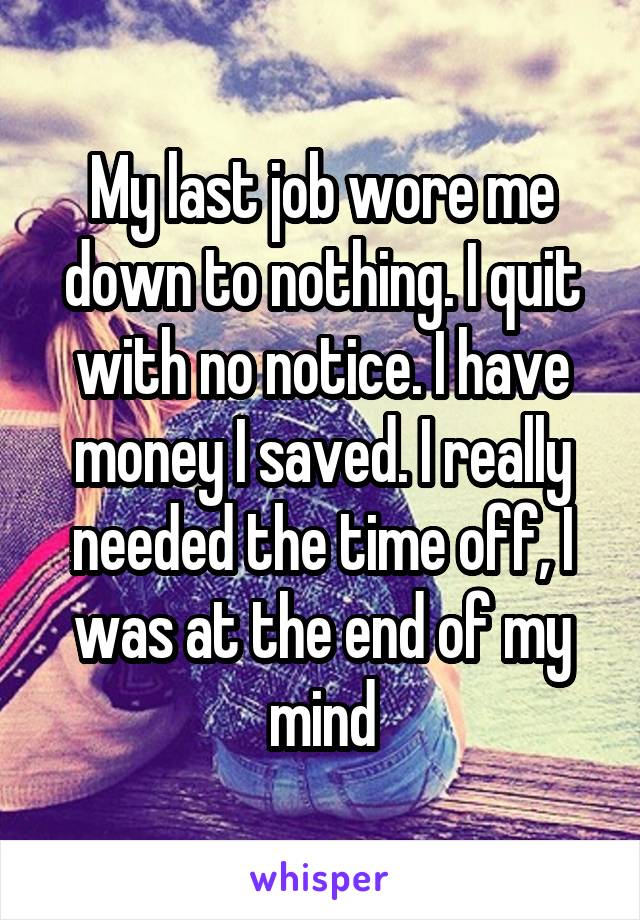 My last job wore me down to nothing. I quit with no notice. I have money I saved. I really needed the time off, I was at the end of my mind
