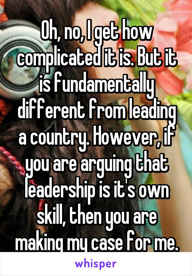 Oh, no, I get how complicated it is. But it is fundamentally different from leading a country. However, if you are arguing that leadership is it's own skill, then you are making my case for me.