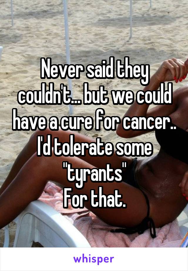 Never said they couldn't... but we could have a cure for cancer.. I'd tolerate some "tyrants"
For that.