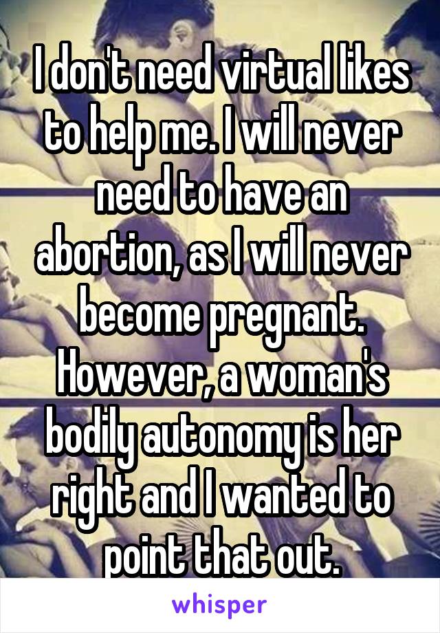 I don't need virtual likes to help me. I will never need to have an abortion, as I will never become pregnant. However, a woman's bodily autonomy is her right and I wanted to point that out.