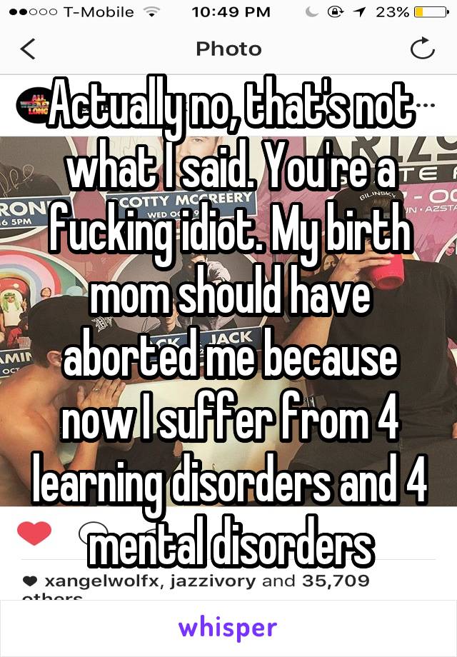 Actually no, that's not what I said. You're a fucking idiot. My birth mom should have aborted me because now I suffer from 4 learning disorders and 4 mental disorders