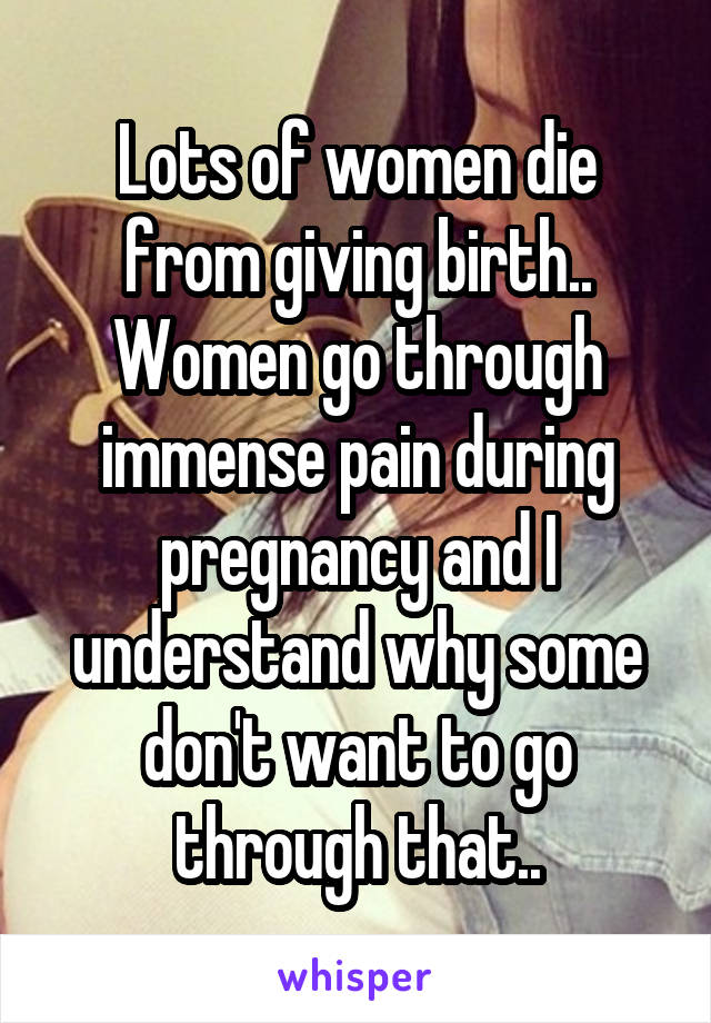Lots of women die from giving birth.. Women go through immense pain during pregnancy and I understand why some don't want to go through that..