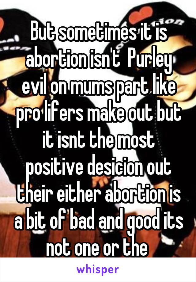 But sometimes it is abortion isn't  Purley evil on mums part like pro lifers make out but it isnt the most positive desicion out their either abortion is a bit of bad and good its not one or the 