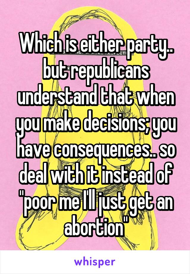 Which is either party.. but republicans understand that when you make decisions; you have consequences.. so deal with it instead of "poor me I'll just get an abortion"