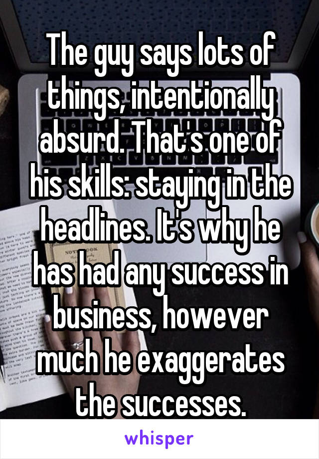 The guy says lots of things, intentionally absurd. That's one of his skills: staying in the headlines. It's why he has had any success in business, however much he exaggerates the successes.