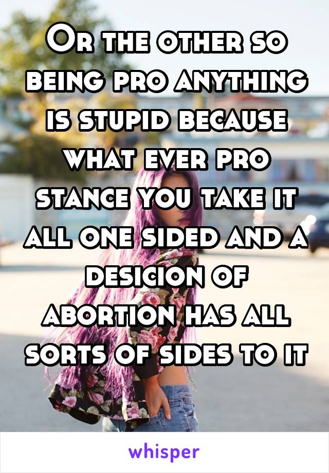 Or the other so being pro anything is stupid because what ever pro stance you take it all one sided and a desicion of abortion has all sorts of sides to it 
