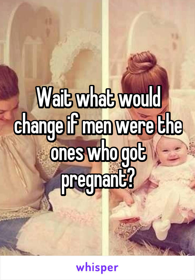 Wait what would change if men were the ones who got pregnant?