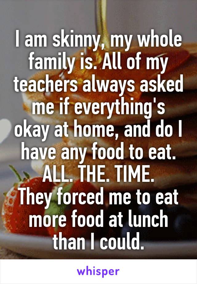 I am skinny, my whole family is. All of my teachers always asked me if everything's okay at home, and do I have any food to eat. ALL. THE. TIME.
They forced me to eat more food at lunch than I could.