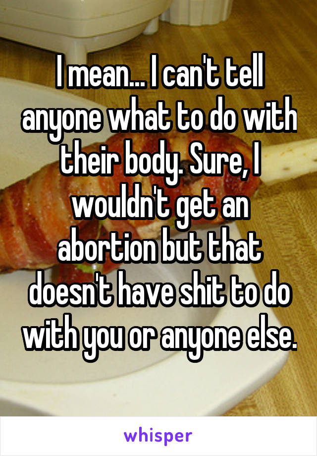 I mean... I can't tell anyone what to do with their body. Sure, I wouldn't get an abortion but that doesn't have shit to do with you or anyone else. 