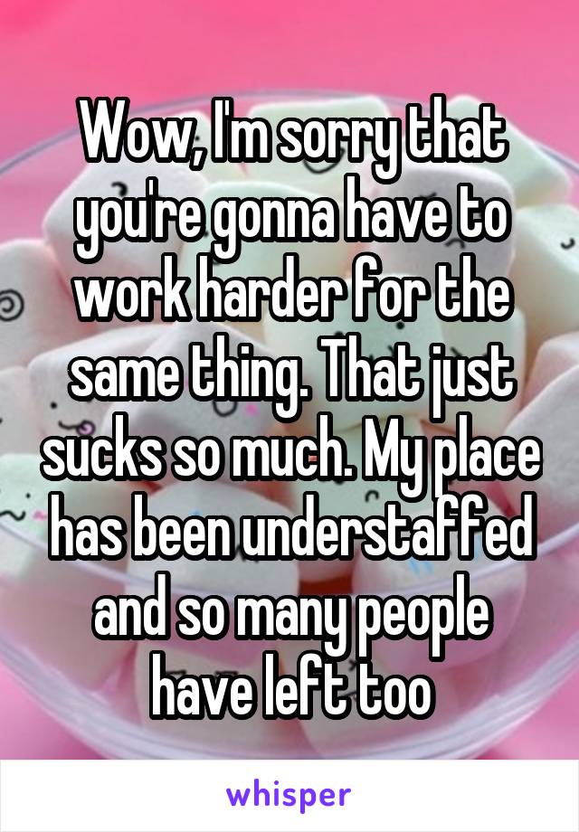 Wow, I'm sorry that you're gonna have to work harder for the same thing. That just sucks so much. My place has been understaffed and so many people have left too