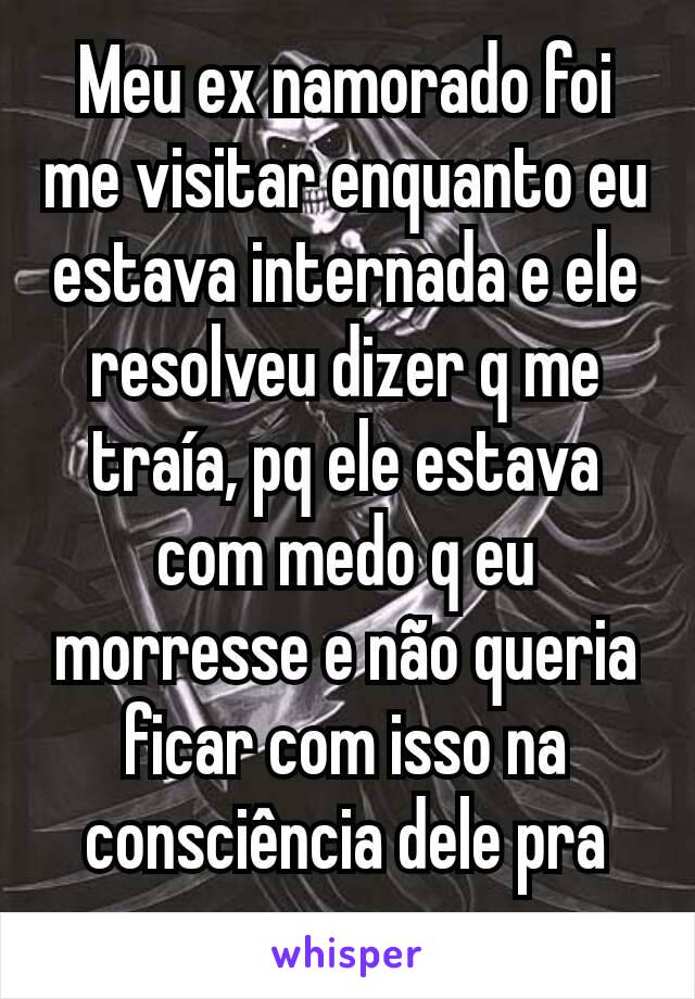 Meu ex namorado foi me visitar enquanto eu estava internada e ele resolveu dizer q me traía, pq ele estava com medo q eu morresse e não queria ficar com isso na consciência dele pra sempre