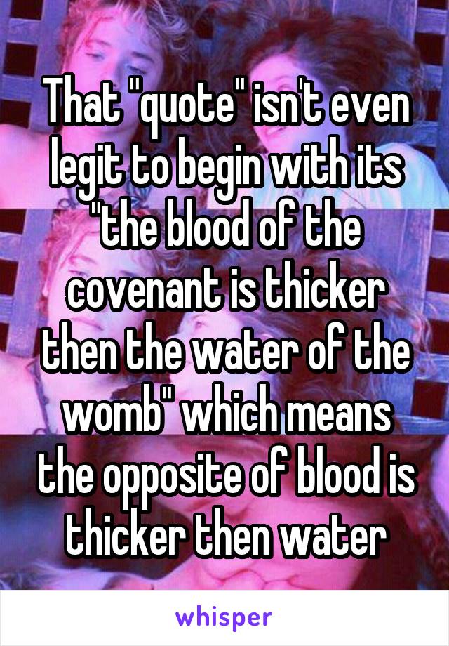 That "quote" isn't even legit to begin with its "the blood of the covenant is thicker then the water of the womb" which means the opposite of blood is thicker then water