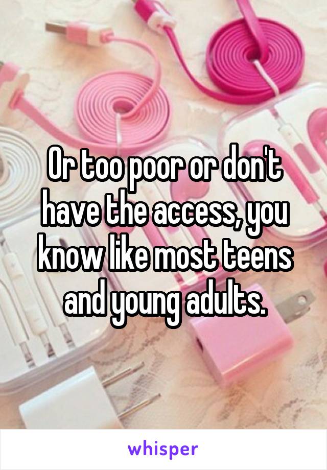 Or too poor or don't have the access, you know like most teens and young adults.