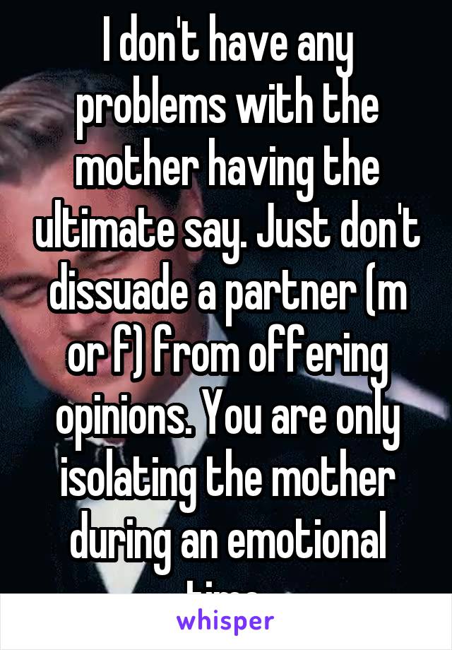 I don't have any problems with the mother having the ultimate say. Just don't dissuade a partner (m or f) from offering opinions. You are only isolating the mother during an emotional time.