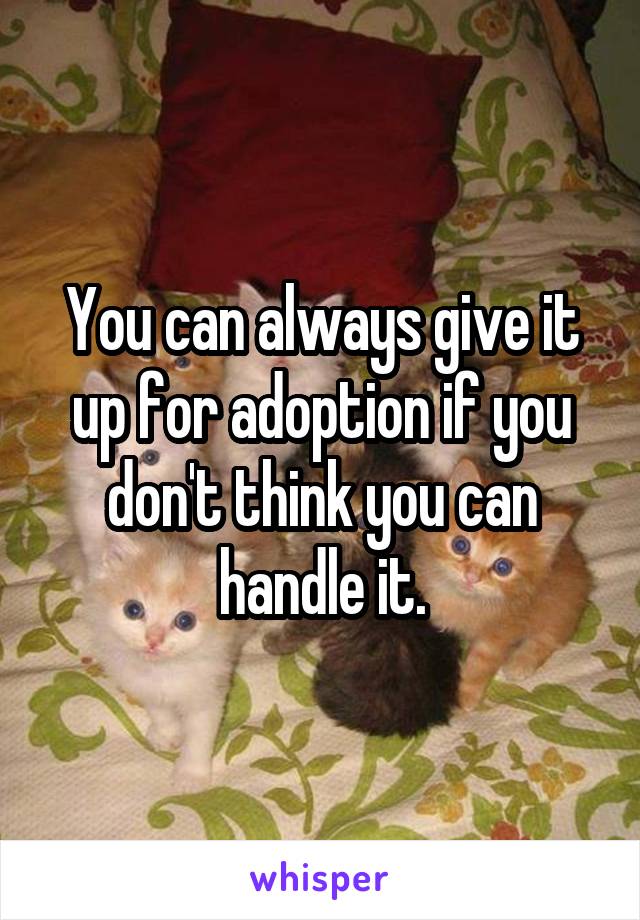 You can always give it up for adoption if you don't think you can handle it.