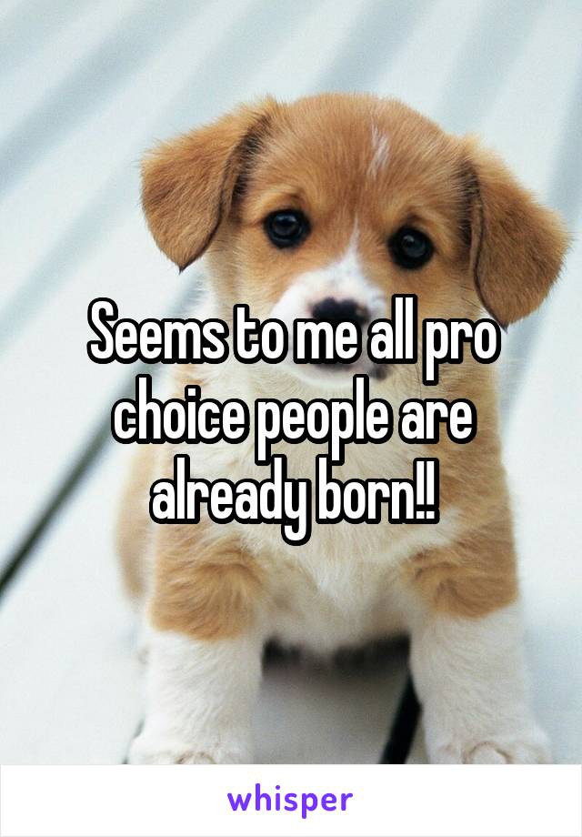 Seems to me all pro choice people are already born!!