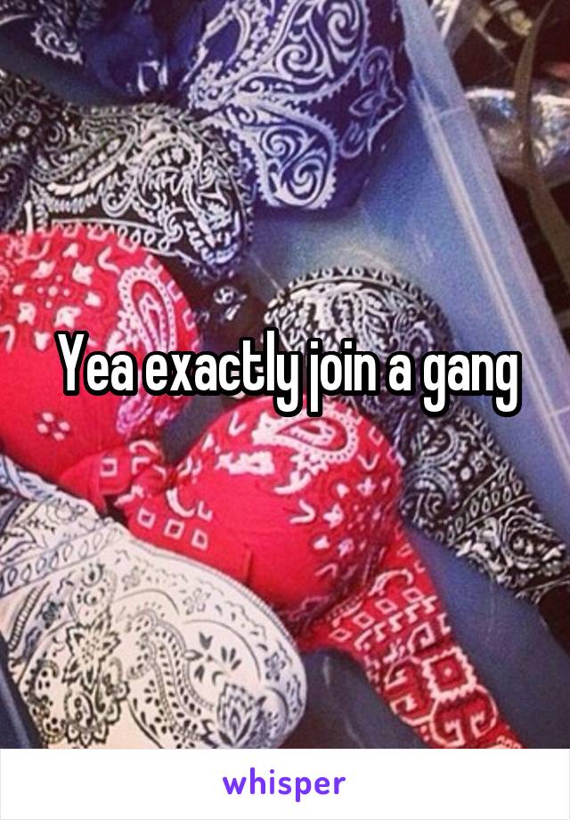 Yea exactly join a gang
