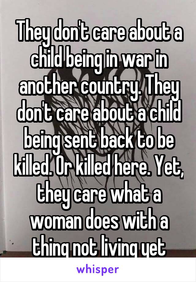 They don't care about a child being in war in another country. They don't care about a child being sent back to be killed. Or killed here. Yet, they care what a woman does with a thing not living yet