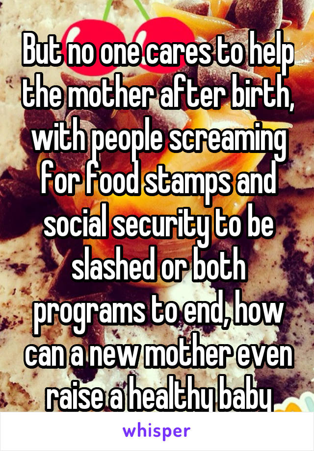 But no one cares to help the mother after birth, with people screaming for food stamps and social security to be slashed or both programs to end, how can a new mother even raise a healthy baby