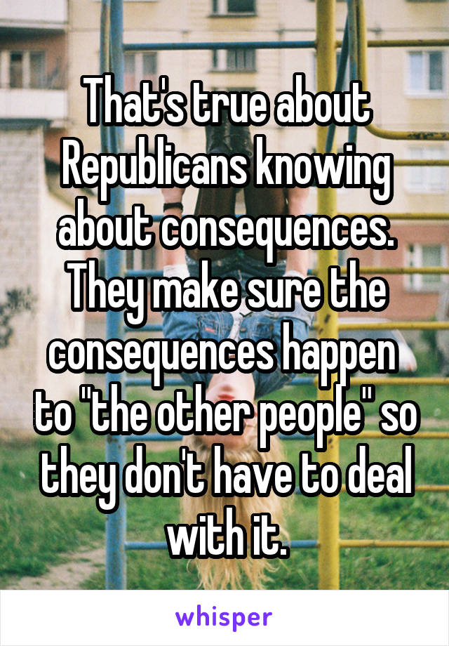 That's true about Republicans knowing about consequences. They make sure the consequences happen  to "the other people" so they don't have to deal with it.