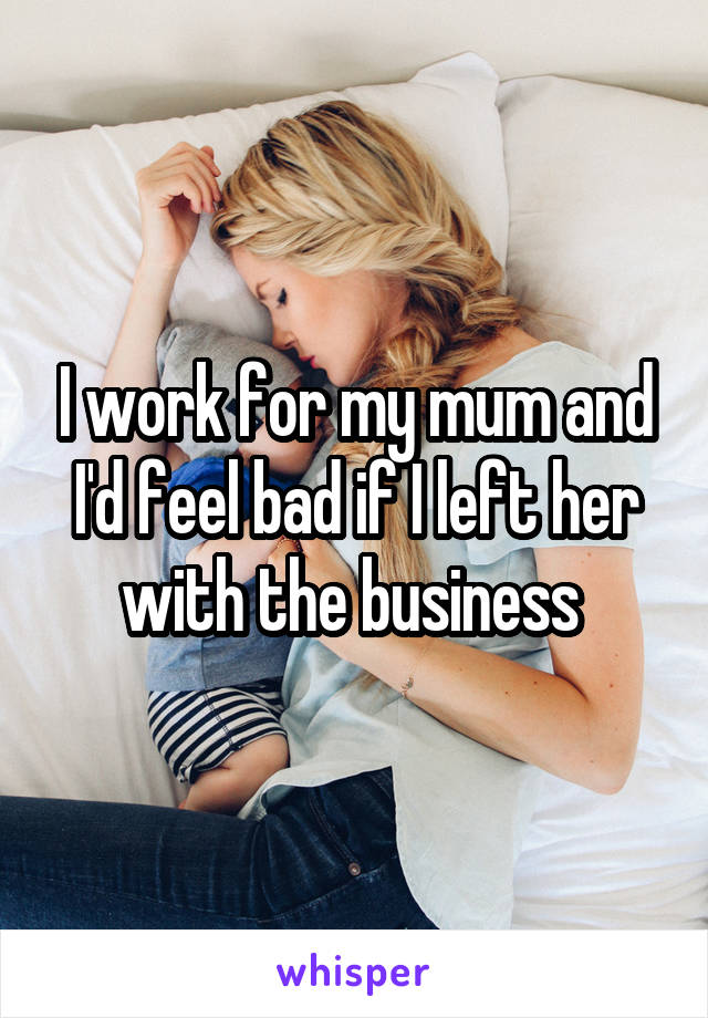 I work for my mum and I'd feel bad if I left her with the business 