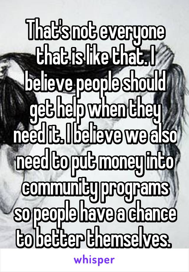 That's not everyone that is like that. I believe people should get help when they need it. I believe we also need to put money into community programs so people have a chance to better themselves. 