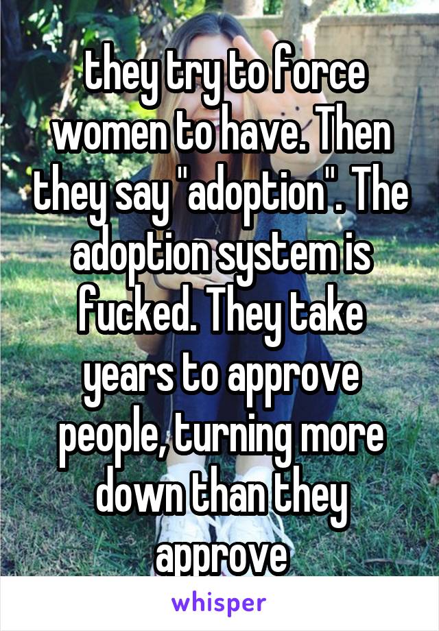  they try to force women to have. Then they say "adoption". The adoption system is fucked. They take years to approve people, turning more down than they approve