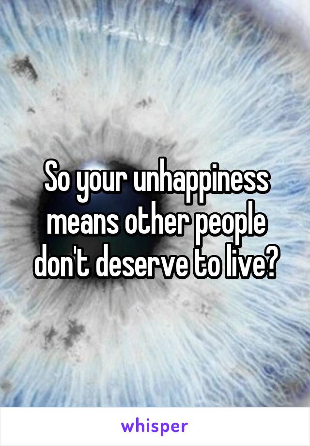 So your unhappiness means other people don't deserve to live?