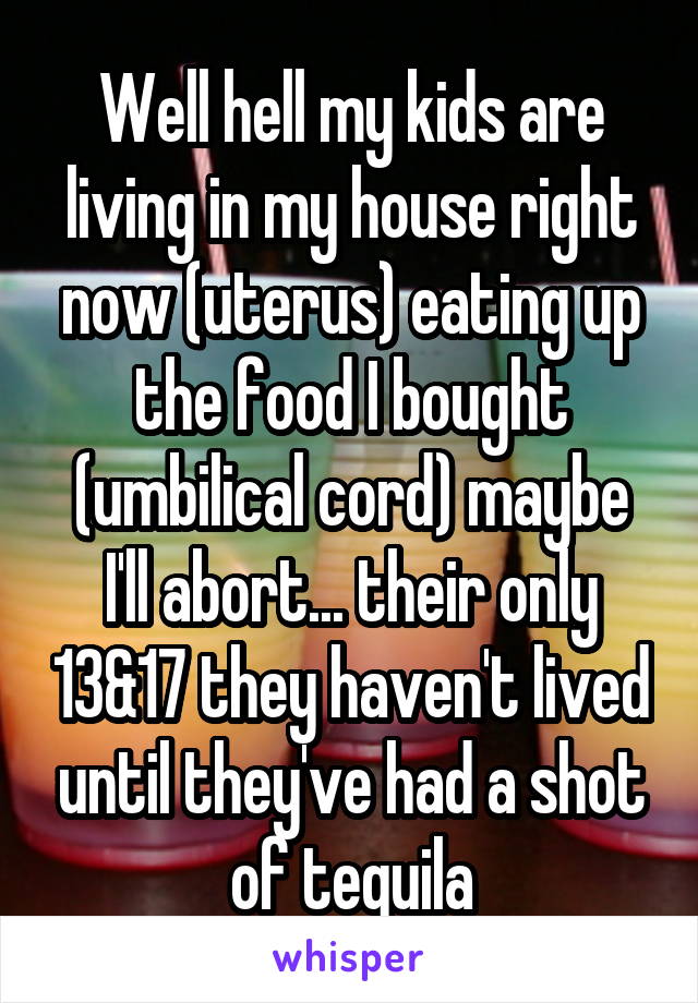 Well hell my kids are living in my house right now (uterus) eating up the food I bought (umbilical cord) maybe I'll abort... their only 13&17 they haven't lived until they've had a shot of tequila