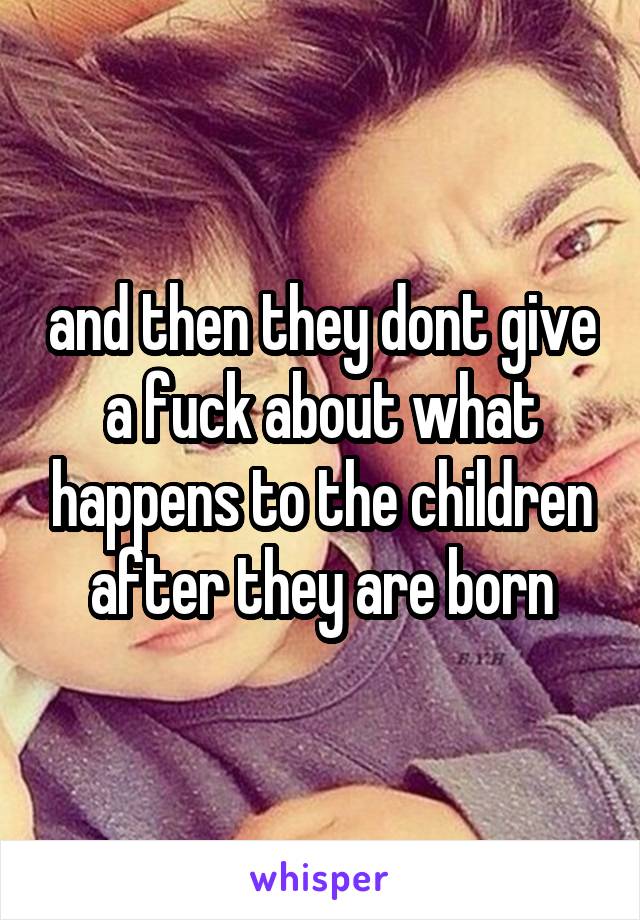 and then they dont give a fuck about what happens to the children after they are born