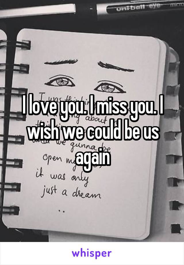 I love you. I miss you. I wish we could be us again