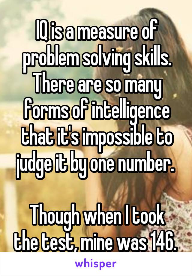 IQ is a measure of problem solving skills. There are so many forms of intelligence that it's impossible to judge it by one number. 

Though when I took the test, mine was 146. 