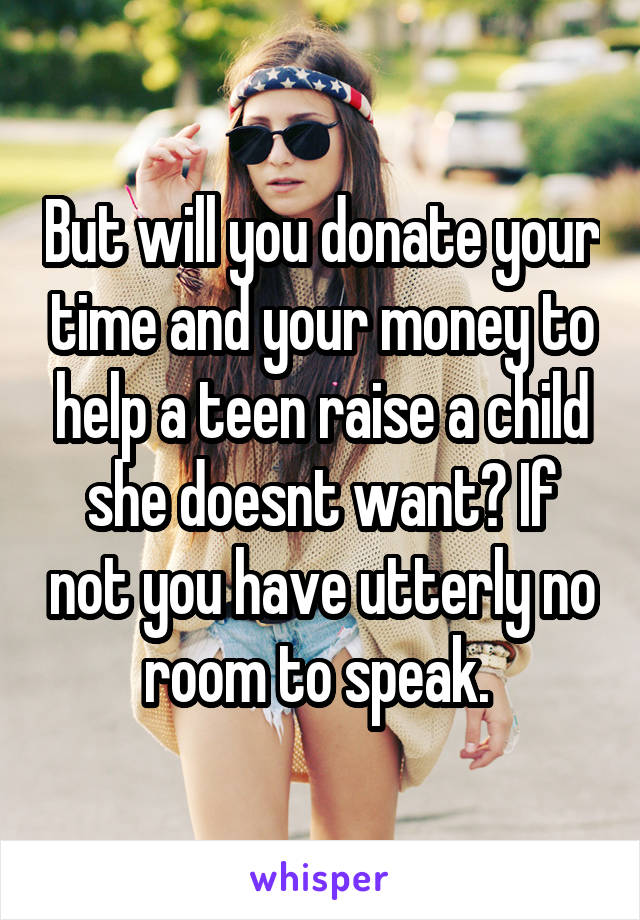 But will you donate your time and your money to help a teen raise a child she doesnt want? If not you have utterly no room to speak. 