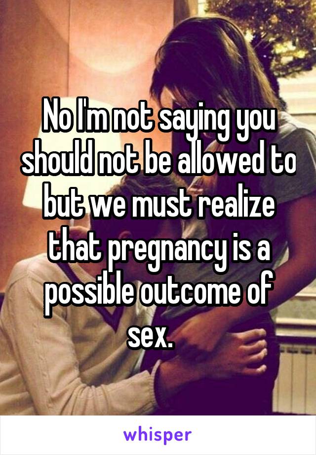 No I'm not saying you should not be allowed to but we must realize that pregnancy is a possible outcome of sex.   