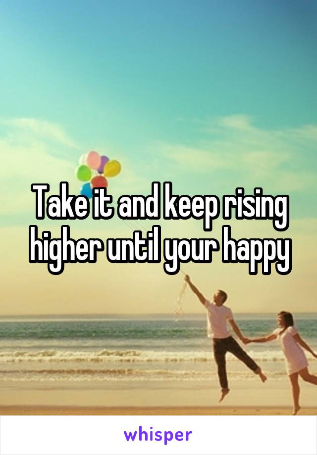 Take it and keep rising higher until your happy