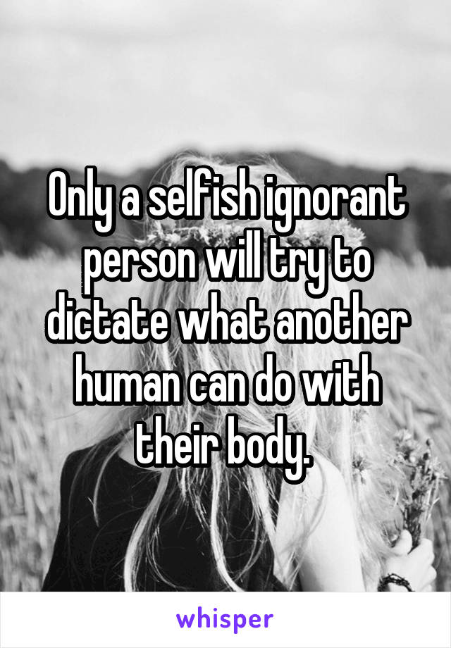 Only a selfish ignorant person will try to dictate what another human can do with their body. 