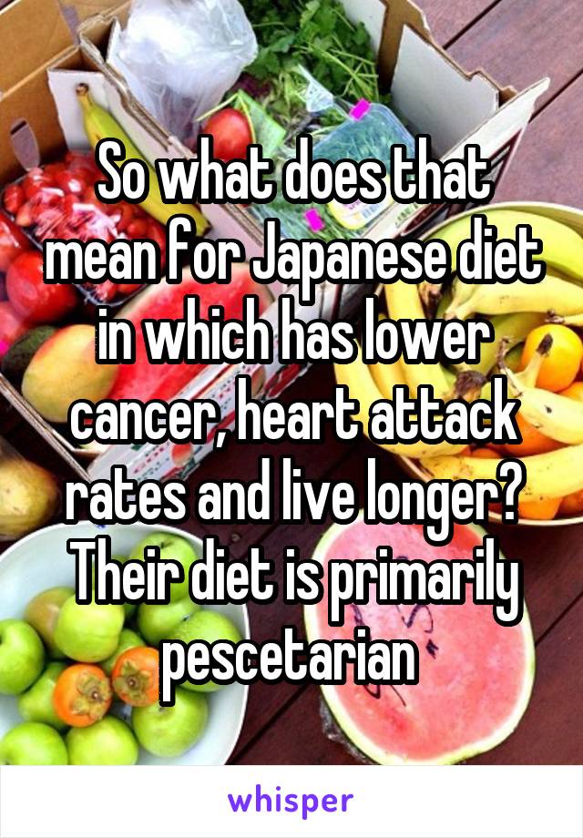 So what does that mean for Japanese diet in which has lower cancer, heart attack rates and live longer? Their diet is primarily pescetarian 