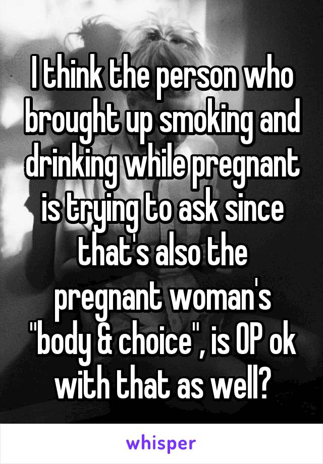 I think the person who brought up smoking and drinking while pregnant is trying to ask since that's also the pregnant woman's "body & choice", is OP ok with that as well?