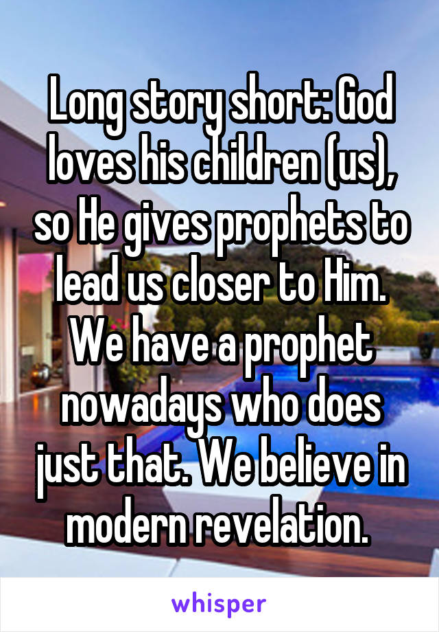 Long story short: God loves his children (us), so He gives prophets to lead us closer to Him. We have a prophet nowadays who does just that. We believe in modern revelation. 