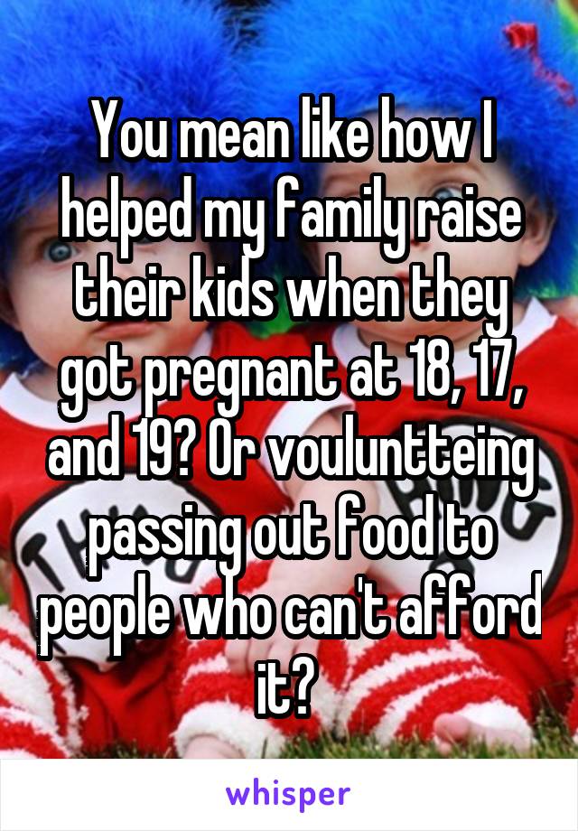 You mean like how I helped my family raise their kids when they got pregnant at 18, 17, and 19? Or vouluntteing passing out food to people who can't afford it? 