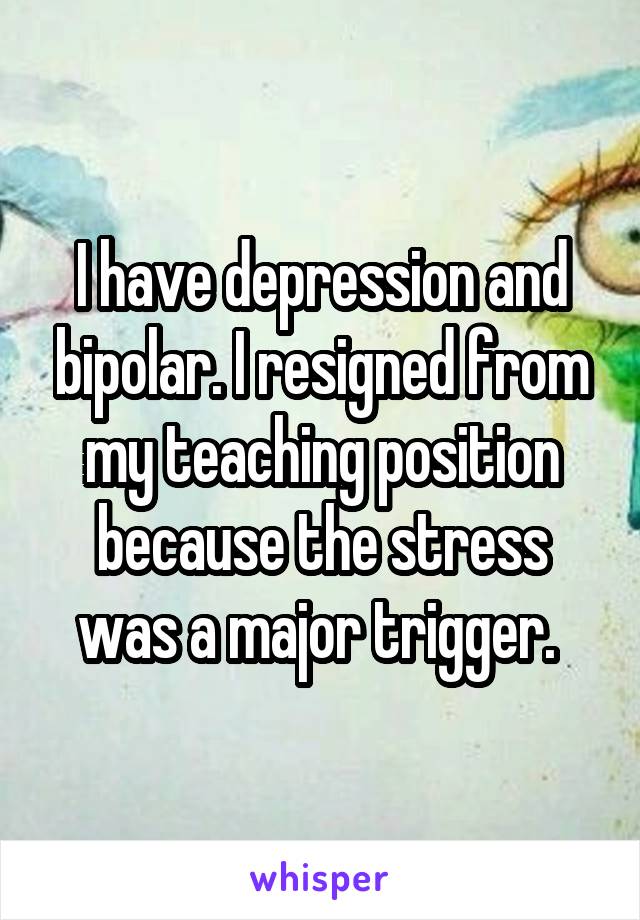 I have depression and bipolar. I resigned from my teaching position because the stress was a major trigger. 