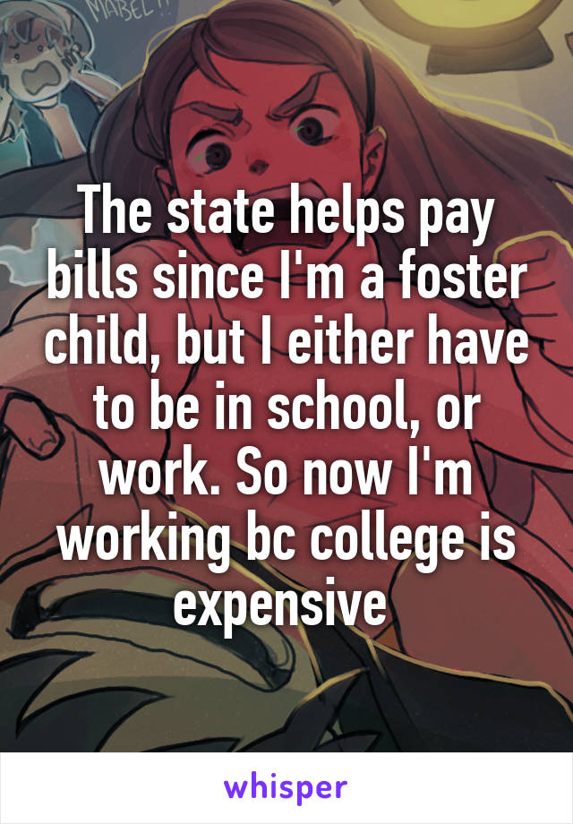 The state helps pay bills since I'm a foster child, but I either have to be in school, or work. So now I'm working bc college is expensive 