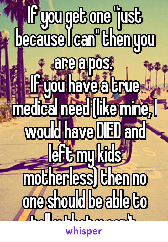 If you get one "just because I can" then you are a pos. 
If you have a true medical need (like mine, I would have DIED and left my kids motherless) then no one should be able to tell u that u can't.