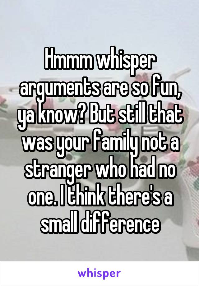 Hmmm whisper arguments are so fun, ya know? But still that was your family not a stranger who had no one. I think there's a small difference