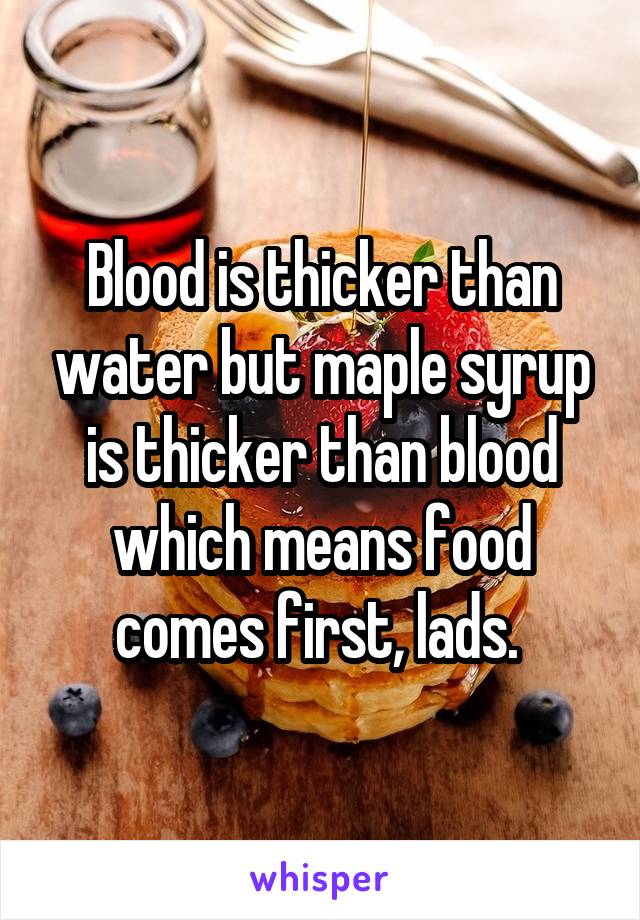 Blood is thicker than water but maple syrup is thicker than blood which means food comes first, lads. 