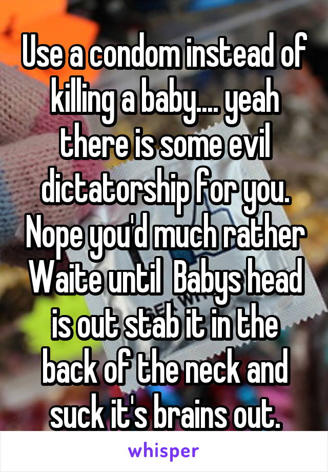 Use a condom instead of killing a baby.... yeah there is some evil dictatorship for you. Nope you'd much rather Waite until  Babys head is out stab it in the back of the neck and suck it's brains out.
