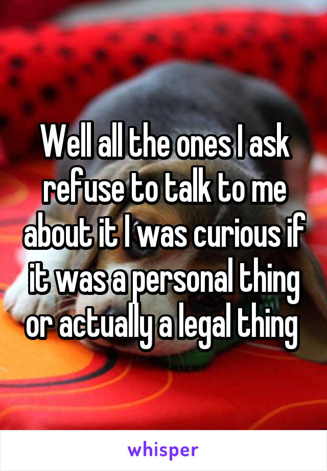 Well all the ones I ask refuse to talk to me about it I was curious if it was a personal thing or actually a legal thing 